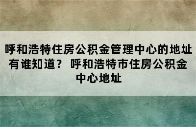 呼和浩特住房公积金管理中心的地址有谁知道？ 呼和浩特市住房公积金中心地址